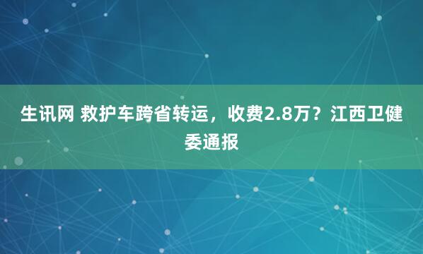 生讯网 救护车跨省转运，收费2.8万？江西卫健委通报