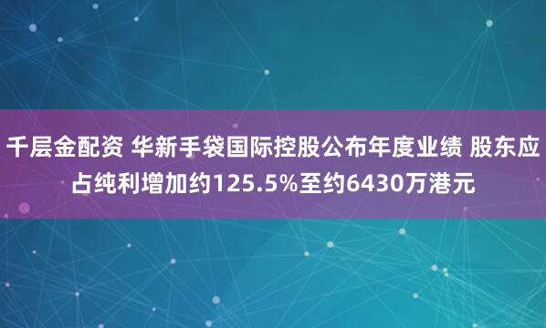 千层金配资 华新手袋国际控股公布年度业绩 股东应占纯利增加约125.5%至约6430万港元