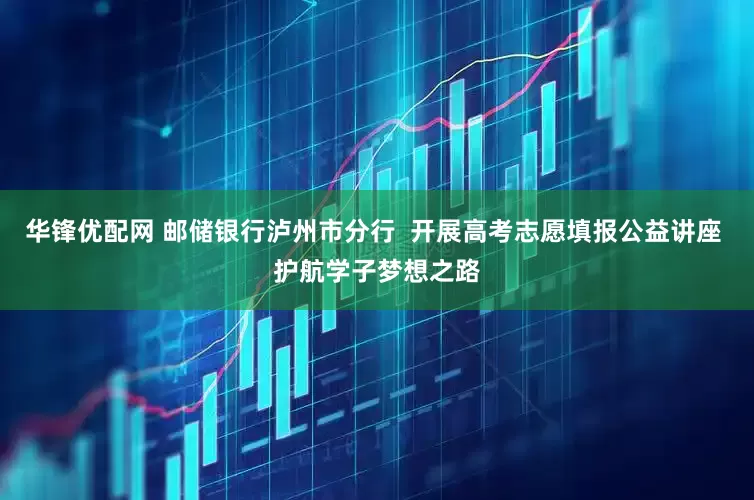华锋优配网 邮储银行泸州市分行  开展高考志愿填报公益讲座 护航学子梦想之路