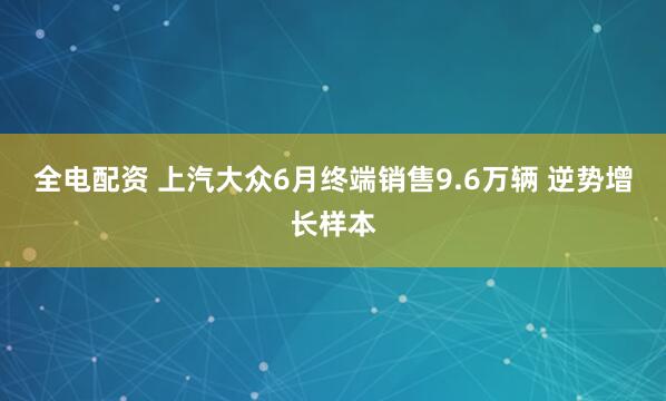 全电配资 上汽大众6月终端销售9.6万辆 逆势增长样本