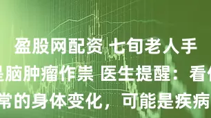 盈股网配资 七旬老人手脚变大原是脑肿瘤作祟 医生提醒：看似平常的身体变化，可能是疾病发出的“求救信号”