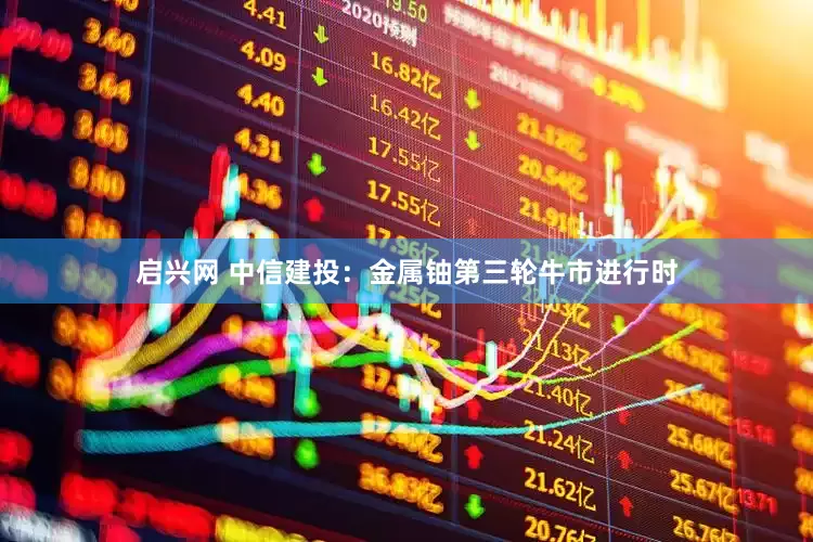 启兴网 中信建投：金属铀第三轮牛市进行时