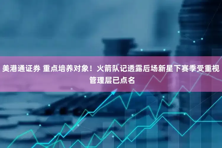 美港通证券 重点培养对象！火箭队记透露后场新星下赛季受重视 管理层已点名