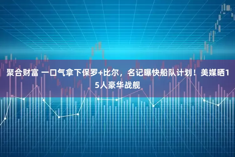 聚合财富 一口气拿下保罗+比尔，名记曝快船队计划！美媒晒15人豪华战舰