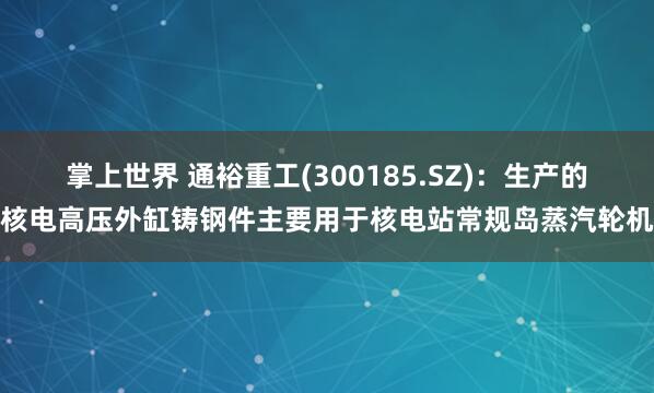 掌上世界 通裕重工(300185.SZ)：生产的核电高压外缸铸钢件主要用于核电站常规岛蒸汽轮机