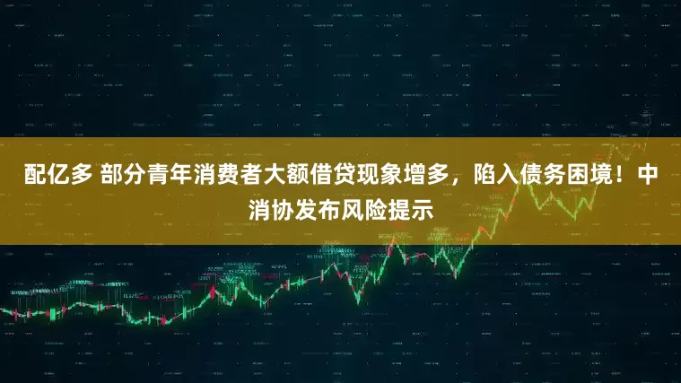 配亿多 部分青年消费者大额借贷现象增多，陷入债务困境！中消协发布风险提示
