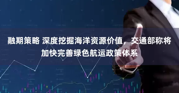 融期策略 深度挖掘海洋资源价值，交通部称将加快完善绿色航运政策体系