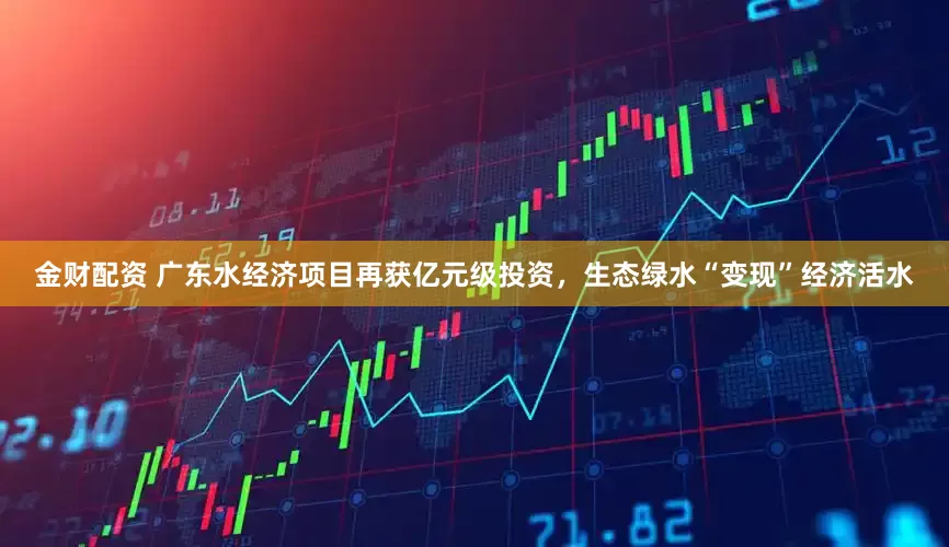 金财配资 广东水经济项目再获亿元级投资，生态绿水“变现”经济活水