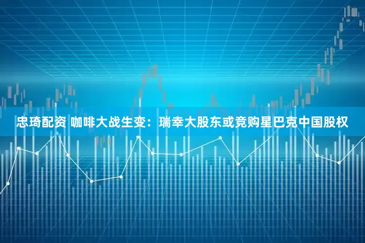 忠琦配资 咖啡大战生变：瑞幸大股东或竞购星巴克中国股权