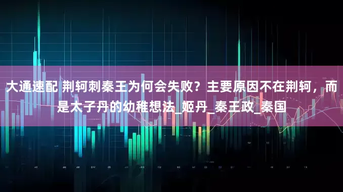 大通速配 荆轲刺秦王为何会失败？主要原因不在荆轲，而是太子丹的幼稚想法_姬丹_秦王政_秦国