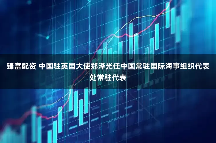 臻富配资 中国驻英国大使郑泽光任中国常驻国际海事组织代表处常驻代表