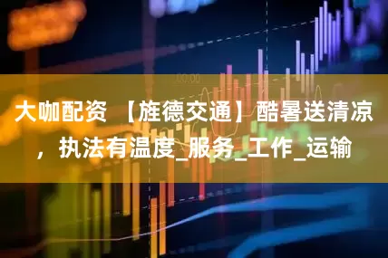 大咖配资 【旌德交通】酷暑送清凉，执法有温度_服务_工作_运输
