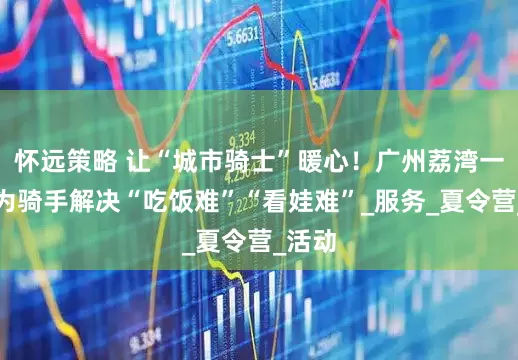 怀远策略 让“城市骑士”暖心！广州荔湾一街道为骑手解决“吃饭难”“看娃难”_服务_夏令营_活动