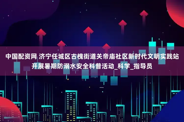 中国配资网 济宁任城区古槐街道关帝庙社区新时代文明实践站开展暑期防溺水安全科普活动_科学_指导员