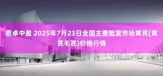 恩卓中盈 2025年7月23日全国主要批发市场黄芪(黄芪毛芪)价格行情