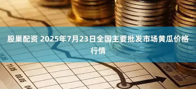 股巢配资 2025年7月23日全国主要批发市场黄瓜价格行情