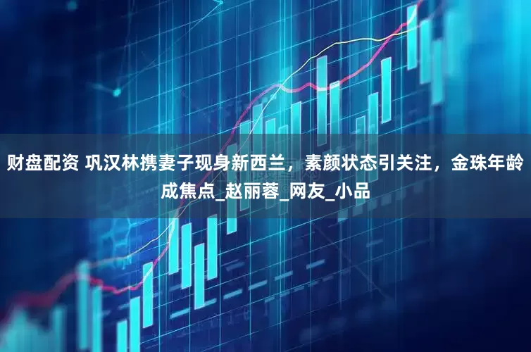 财盘配资 巩汉林携妻子现身新西兰，素颜状态引关注，金珠年龄成焦点_赵丽蓉_网友_小品