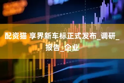 配资猫 享界新车标正式发布_调研_报告_企业