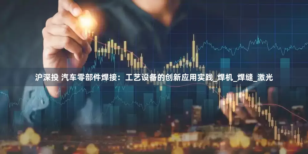 沪深投 汽车零部件焊接：工艺设备的创新应用实践_焊机_焊缝_激光