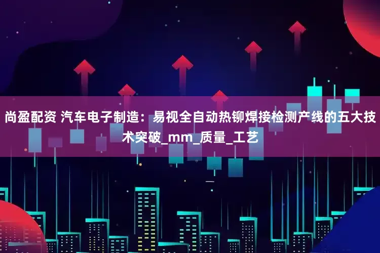 尚盈配资 汽车电子制造：易视全自动热铆焊接检测产线的五大技术突破_mm_质量_工艺