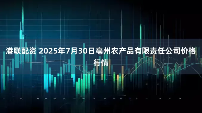 港联配资 2025年7月30日亳州农产品有限责任公司价格行情