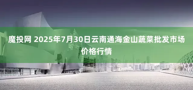 魔投网 2025年7月30日云南通海金山蔬菜批发市场价格行情