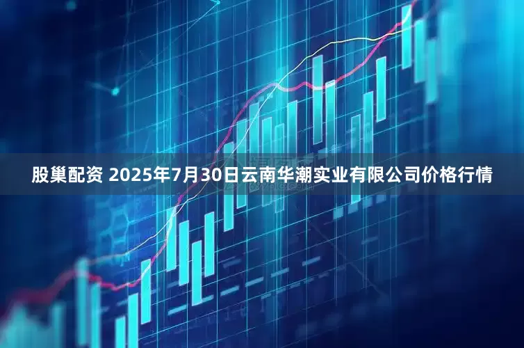 股巢配资 2025年7月30日云南华潮实业有限公司价格行情
