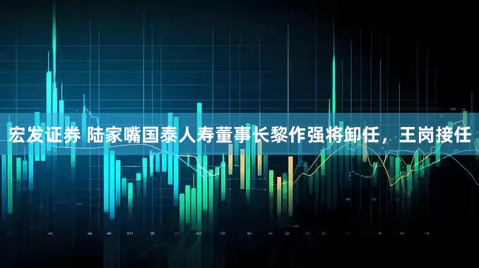 宏发证券 陆家嘴国泰人寿董事长黎作强将卸任，王岗接任