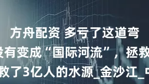 方舟配资 多亏了这道弯，长江才没有变成“国际河流”，拯救了3亿人的水源_金沙江_中国_石鼓镇