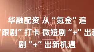 华融配资 从“氪金”追剧到“跟剧”打卡 微短剧“+”出新机遇