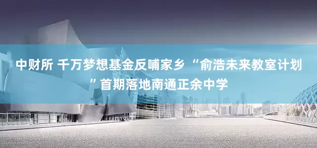 中财所 千万梦想基金反哺家乡 “俞浩未来教室计划”首期落地南通正余中学